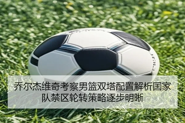 乔尔杰维奇考察男篮双塔配置解析国家队禁区轮转策略逐步明晰